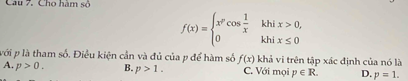 Cho hàm số
f(x)=beginarrayl x^pcos  1/x khix>0, 0khix≤ 0endarray.
với p là tham số. Điều kiện cần và đủ của p để hàm số f(x) khả vi trên tập xác định của nó là
B. p>1.
A. p>0. C. Với mọi p∈ R. D. p=1.