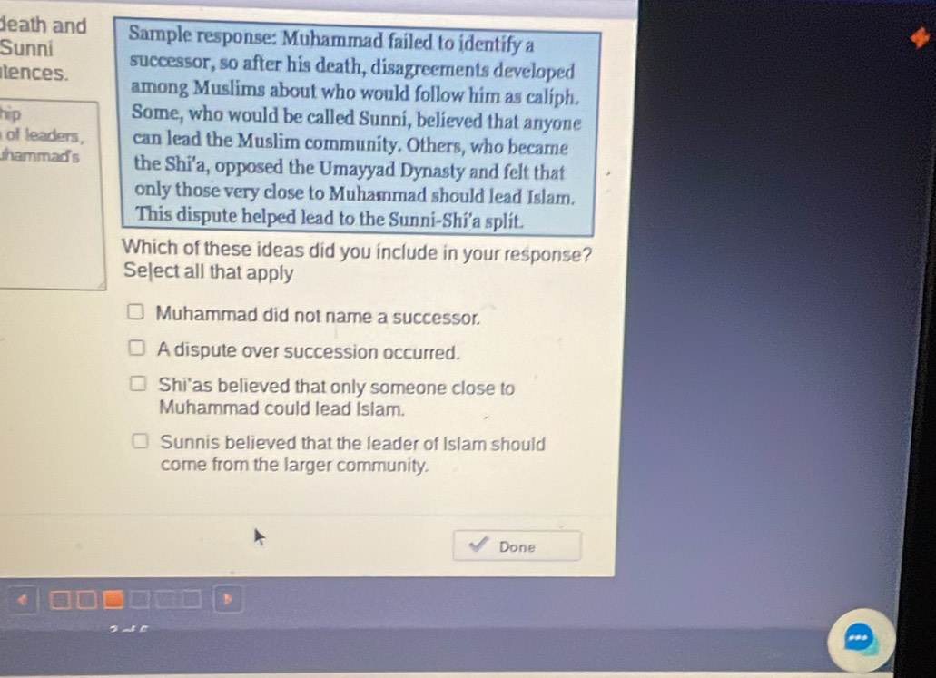 death and
Sunni Sample response: Muhammad failed to identify a
tences. successor, so after his death, disagreements developed
among Muslims about who would follow him as caliph.
hip Some, who would be called Sunni, believed that anyone
of leaders, can lead the Muslim community. Others, who became
hammad's the Shi'a, opposed the Umayyad Dynasty and felt that
only those very close to Muhammad should lead Islam.
This dispute helped lead to the Sunni-Shí’a split.
Which of these ideas did you include in your response?
Seļect all that apply
Muhammad did not name a successor.
A dispute over succession occurred.
Shi'as believed that only someone close to
Muhammad could lead Islam.
Sunnis believed that the leader of Islam should
come from the larger community.
Done