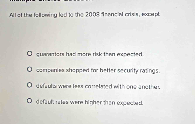 All of the following led to the 2008 financial crisis, except
guarantors had more risk than expected.
companies shopped for better security ratings.
defaults were less correlated with one another.
default rates were higher than expected.