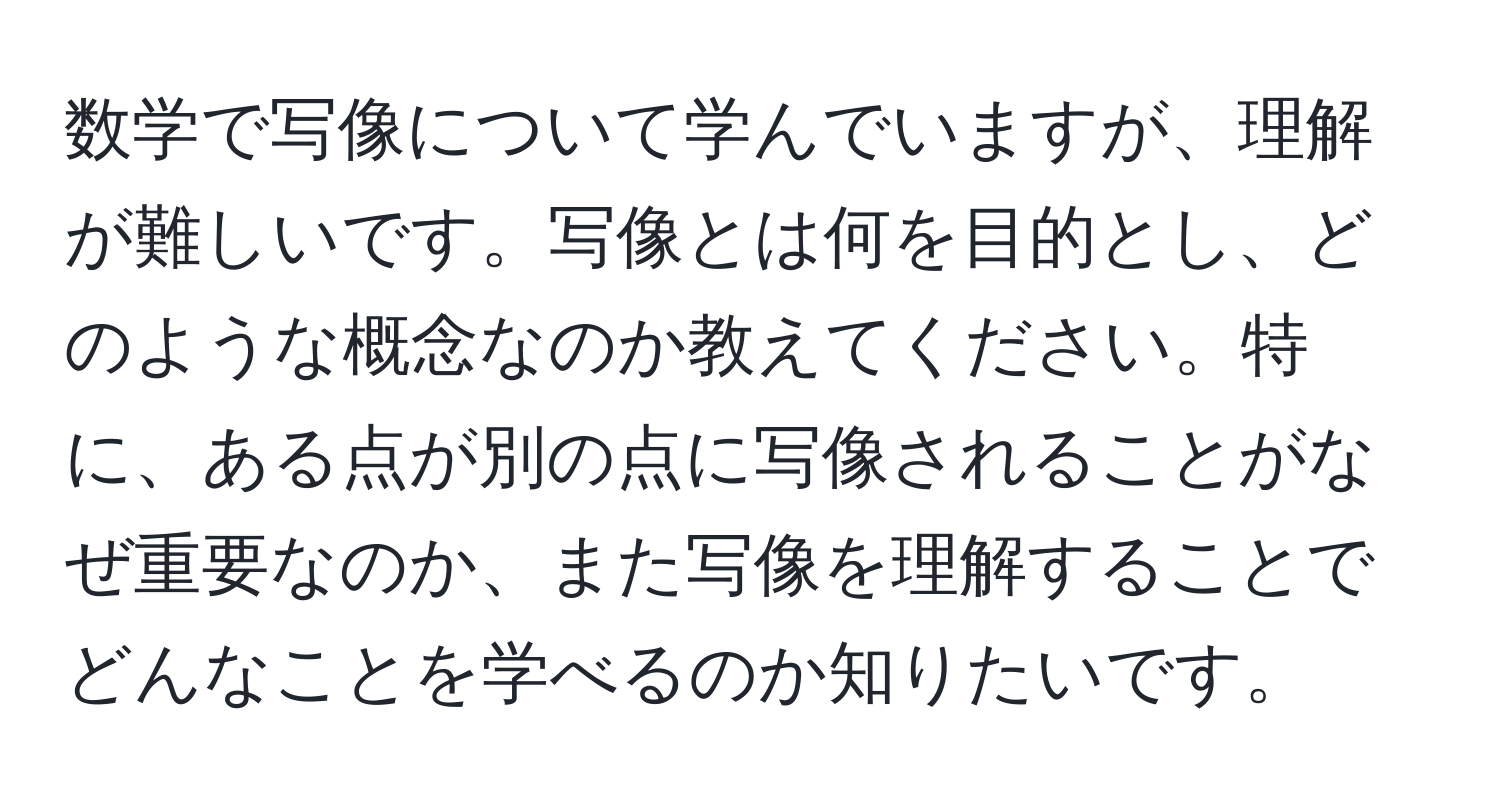 数学で写像について学んでいますが、理解が難しいです。写像とは何を目的とし、どのような概念なのか教えてください。特に、ある点が別の点に写像されることがなぜ重要なのか、また写像を理解することでどんなことを学べるのか知りたいです。