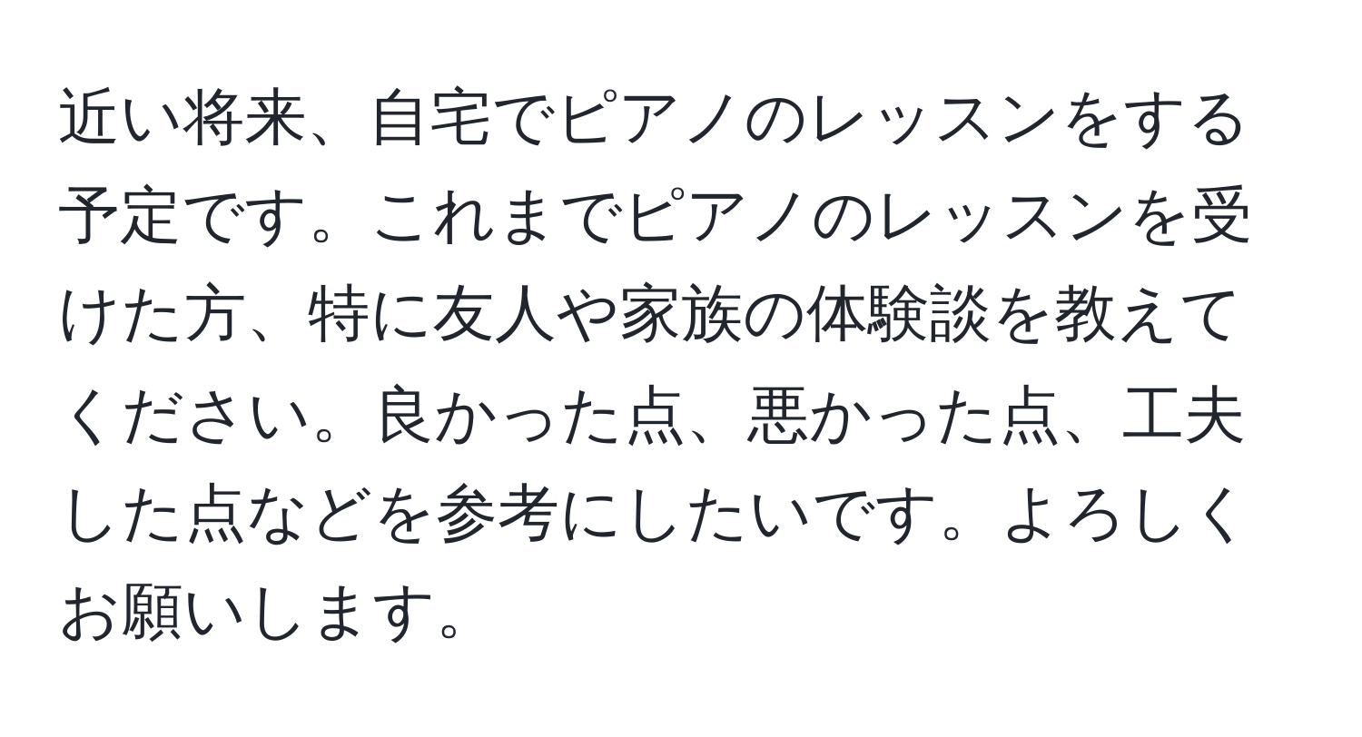 近い将来、自宅でピアノのレッスンをする予定です。これまでピアノのレッスンを受けた方、特に友人や家族の体験談を教えてください。良かった点、悪かった点、工夫した点などを参考にしたいです。よろしくお願いします。