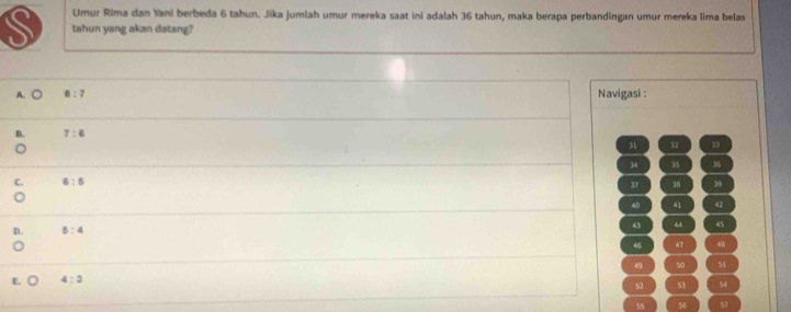 Umur Rima dan Yani berbeda 6 tahun. Jika jumlah umur mereka saat ini adalah 36 tahun, maka berapa perbandingan umur mereka lima belas
S tahun yang akan datang?
A. ○ 8:7 Navigasi :
B. 7:6
31 32
34 35 36
C. 6:5 37 38 ” 9
40 41 42
D 5:4
43 44 45
46 47 48
49 50 51
E. 4:3
52 53 54
55 56 57