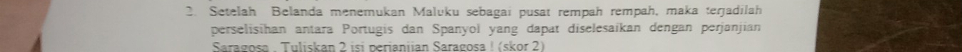 Setelah Belanda menemukan Maluku sebagai pusat rempah rempah, maka terjadilah 
perselisihan antara Portugis dan Spanyol yang dapat diselesaikan dengan perjanjian 
Saragosa . Tuliskan 2 isí perianiian Saragosa ! (skor 2)