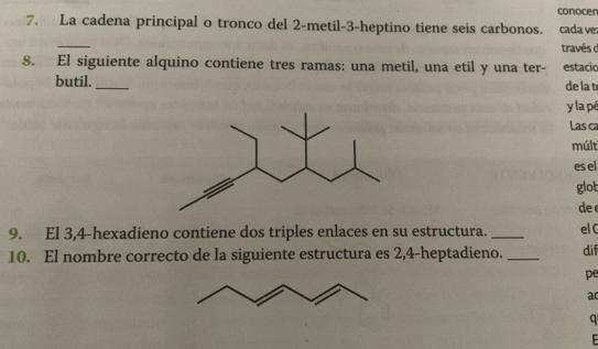 conocen 
7. La cadena principal o tronco del 2 -metil -3 -heptino tiene seis carbonos. cadave 
_ 
través c 
8. El siguiente alquino contiene tres ramas: una metil, una etil y una ter- estacic 
butil. _de la t 
y la pé 
Las ca 
múlt 
es el 
glot 
de 
9. El 3, 4 -hexadieno contiene dos triples enlaces en su estructura. _elC 
10. El nombre correcto de la siguiente estructura es 2,4 -heptadieno. _dif 
pe 
a 
a