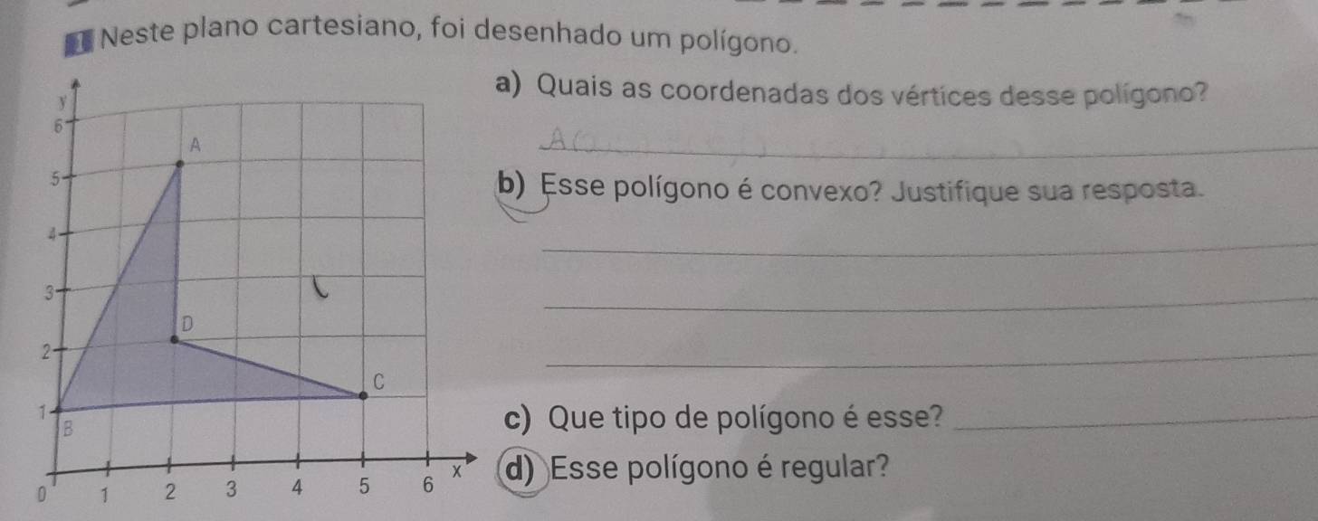 Neste plano cartesiano, foi desenhado um polígono. 
y 
a) Quais as coordenadas dos vértices desse polígono? 
6 
A 
_ 
5. 
b) Esse polígono é convexo? Justifique sua resposta.
4
_ 
3. 
D 
_ 
2. 
_ 
C
1
B 
c) Que tipo de polígono é esse?_
0 1 2 3 4 5 6 x d) Esse polígono é regular?