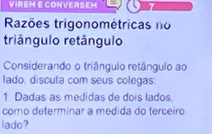 VIREME CONVERSEM 
Razões trigonométricas no 
triângulo retângulo 
Considerando o triângulo retângulo ao 
lado, discuta com seus colegas: 
1. Dadas as medidas de dois lados. 
como determinar a medida do terceiro 
lado?