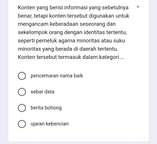 Konten yang berisi informasi yang sebetulnya *
benar, tetapi konten tersebut digunakan untuk
mengancam keberadaan seseorang dan
sekelompok orang dengan identitas tertentu,
seperti pemeluk agama minoritas atau suku
minoritas yang berada di daerah tertentu.
Konten tersebut termasuk dalam kategori....
pencemaran nama baik
sebar data
berita bohong
ujaran kebencian