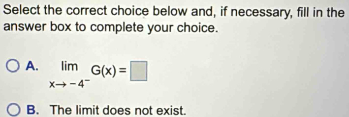 Select the correct choice below and, if necessary, fill in the
answer box to complete your choice.
A. limlimits _xto -4^-G(x)=□
B. The limit does not exist.