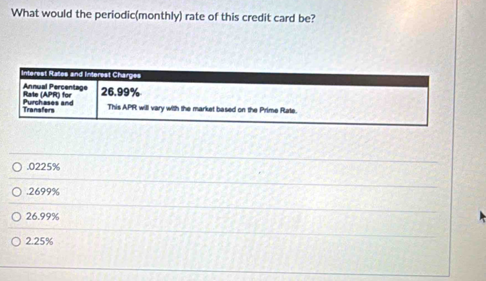 What would the periodic(monthly) rate of this credit card be?
Interest Rates and Interest Charges
Annual Percentage
Rate (APR) for 26.99%
Purchases and
Transfers This APR will vary with the market based on the Prime Rate.. 0225% . 2699%
26.99%
2.25%