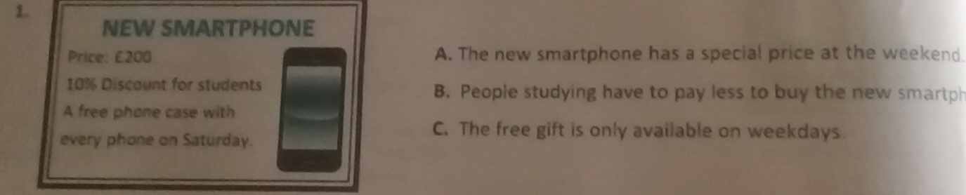 NEW SMARTPHONE
Price: £200 A. The new smartphone has a special price at the weekend.
10% Discaunt for students B. People studying have to pay less to buy the new smartph
A free phone case with
every phone on Saturday.
C. The free gift is only available on weekdays.