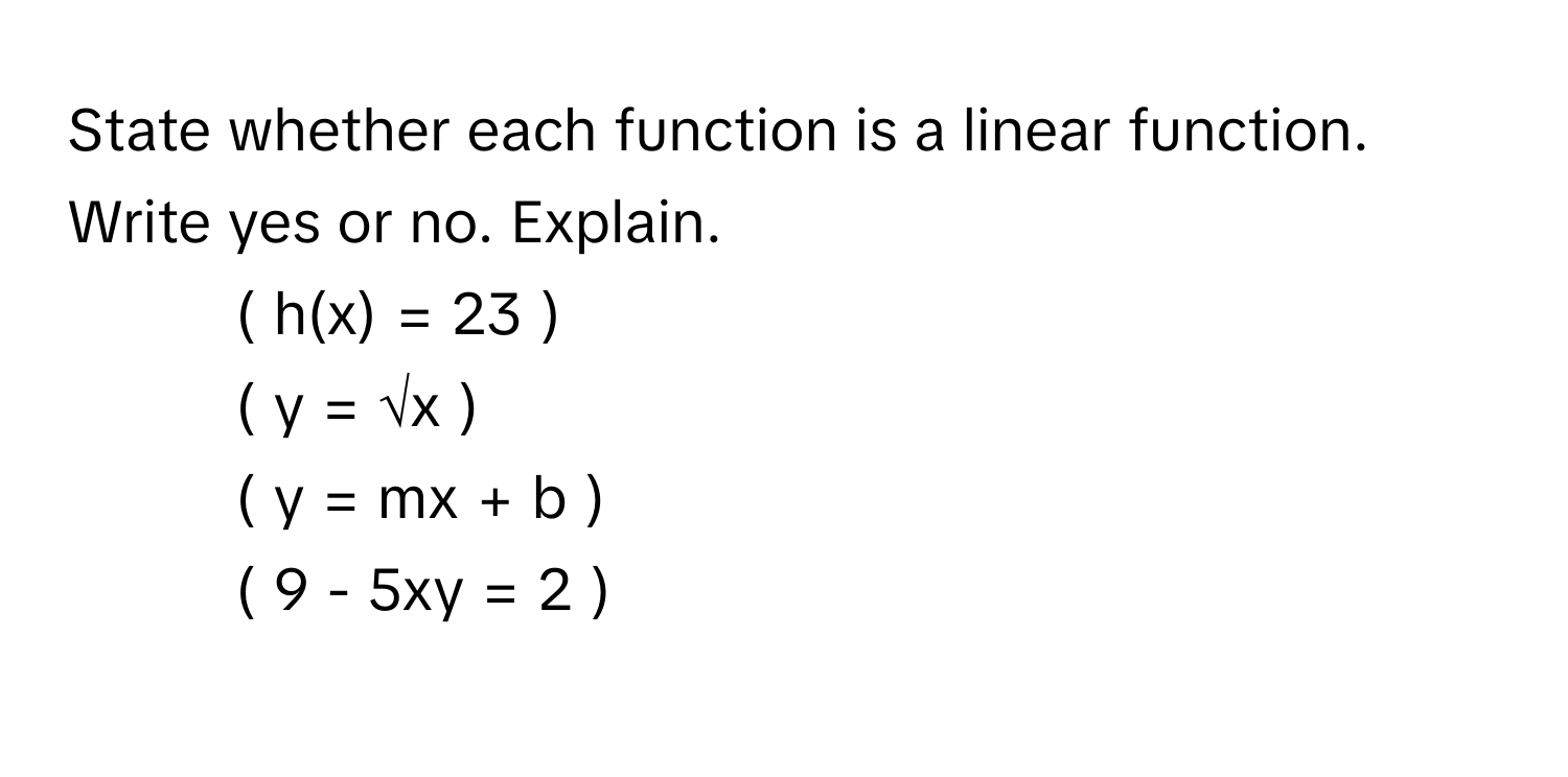 State whether each function is a linear function. Write yes or no. Explain.

1.  ( h(x) = 23 )
2.  ( y = √x )
3.  ( y = mx + b )
4.  ( 9 - 5xy = 2 )