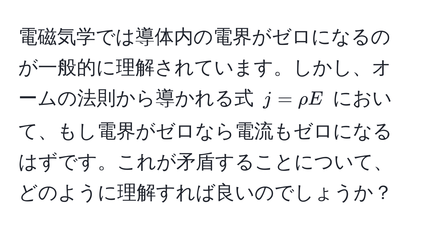 電磁気学では導体内の電界がゼロになるのが一般的に理解されています。しかし、オームの法則から導かれる式 $j = rho E$ において、もし電界がゼロなら電流もゼロになるはずです。これが矛盾することについて、どのように理解すれば良いのでしょうか？