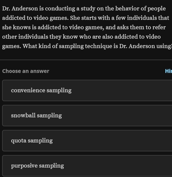 Dr. Anderson is conducting a study on the behavior of people
addicted to video games. She starts with a few individuals that
she knows is addicted to video games, and asks them to refer
other individuals they know who are also addicted to video
games. What kind of sampling technique is Dr. Anderson using?
Choose an answer Hi
convenience sampling
snowball sampling
quota sampling
purposive sampling