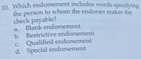 Which endorsement includes words specifying
the person to whom the endorser makes the
check payable?
a. Blank endorsement
b. Restrictive endorsement
c. Qualified endorsement
d. Special endorsement