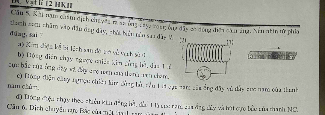 ĐC Vật lí 12 HKII
Câu 5. Khi nam châm dịch chuyển ra xa ống dây. trong ống dây có dòng điện cảm ứng. Nếu nhìn từ phia
thanh nam châm vào đầu ống dây, phát biểu nào sau đây là
dúng, sai ?
a) Kim điện kế bị lệch sau đó trở về vạch số 0
b) Dòng điện chạy ngược chiều kim đồng hồ, đầu 1 là
cực bắc của ống dây và đẩy cực nam của thanh nan châm.
c) Dòng điện chạy ngược chiều kim đồng hồ, đầu 1 là cực nam của ống dây và đẩy cực nam của thanh
nam châm.
d) Dòng điện chạy theo chiều kim đồng hồ, đầu 1 là cực nam của ống dây và hút cực bắc của thanh NC.
Câu 6. Dịch chuyền cực Bắc của một thanh nam