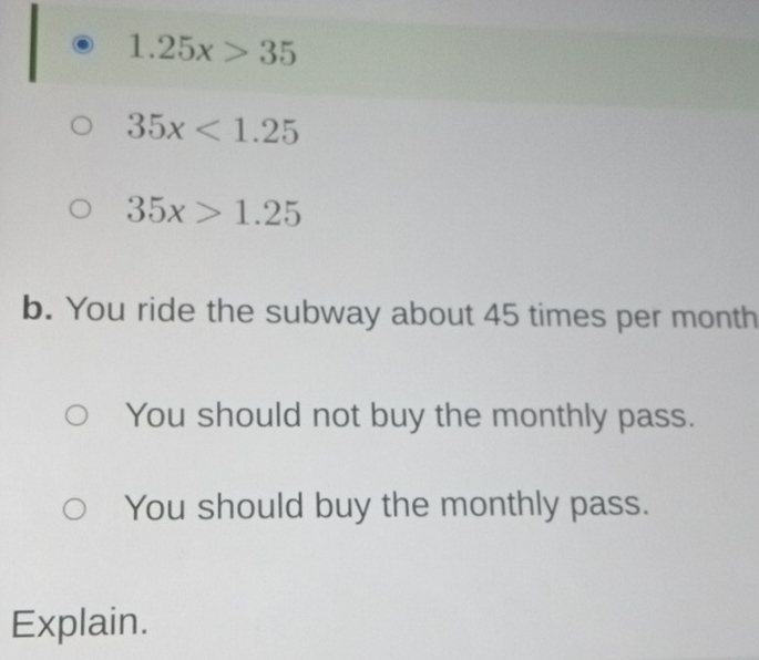 1.25x>35
35x<1.25
35x>1.25
b. You ride the subway about 45 times per month
You should not buy the monthly pass. 
You should buy the monthly pass. 
Explain.