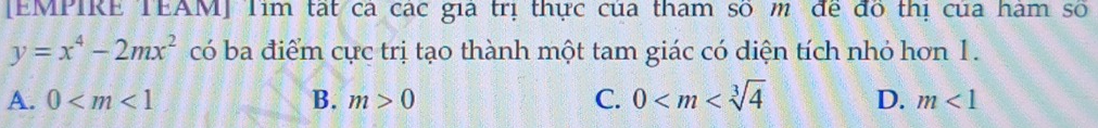 [EMPIRE TEAM] Tim tạt ca các gia trị thực của tham số m để đô thị của hàm số
y=x^4-2mx^2 có ba điểm cực trị tạo thành một tam giác có diện tích nhỏ hơn 1.
A. 0 B. m>0 C. 0 D. m<1</tex>