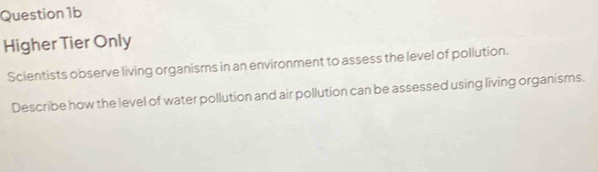 Question1b 
Higher Tier Only 
Scientists observe living organisms in an environment to assess the level of pollution. 
Describe how the level of water pollution and air pollution can be assessed using living organisms.