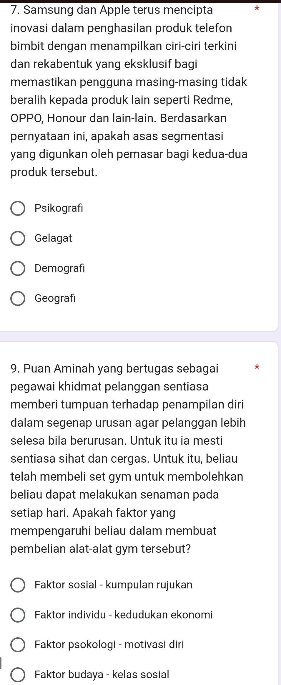 Samsung dan Apple terus mencipta *
inovasi dalam penghasilan produk telefon
bimbit dengan menampilkan ciri-ciri terkini
dan rekabentuk yang eksklusif bagi
memastikan pengguna masing-masing tidak
beralih kepada produk lain seperti Redme,
OPPO, Honour dan lain-lain. Berdasarkan
pernyataan ini, apakah asas segmentasi
yang digunkan oleh pemasar bagi kedua-dua
produk tersebut.
Psikografi
Gelagat
Demografi
Geografi
9. Puan Aminah yang bertugas sebagai
pegawai khidmat pelanggan sentiasa
memberi tumpuan terhadap penampilan diri
dalam segenap urusan agar pelanggan lebih
selesa bila berurusan. Untuk itu ia mesti
sentiasa sihat dan cergas. Untuk itu, beliau
telah membeli set gym untuk membolehkan
beliau dapat melakukan senaman pada
setiap hari. Apakah faktor yang
mempengaruhi beliau dalam membuat
pembelian alat-alat gym tersebut?
Faktor sosial - kumpulan rujukan
Faktor individu - kedudukan ekonomi
Faktor psokologi - motivasi diri
Faktor budaya - kelas sosial