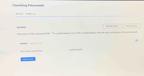 Classifying Polynomials 
Score: G/'3 Pesafty none 
Question ④ Watch Video Show Examples 
Determine if the expression 6r^(-2) is a polynomial or not. If it is a polynomial, state the type and degree of the polynomial. 
Answer Annpt s ond of 2 
The given expression a polynomial. 
Sabalt Auwer