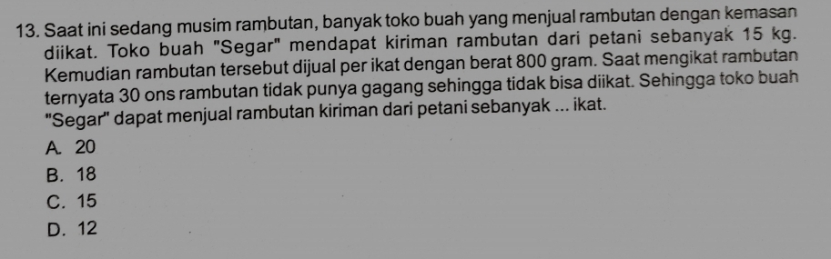 Saat ini sedang musim rambutan, banyak toko buah yang menjual rambutan dengan kemasan
diikat. Toko buah "Segar" mendapat kiriman rambutan dari petani sebanyak 15 kg.
Kemudian rambutan tersebut dijual per ikat dengan berat 800 gram. Saat mengikat rambutan
ternyata 30 ons rambutan tidak punya gagang sehingga tidak bisa diikat. Sehingga toko buah
'Segar'' dapat menjual rambutan kiriman dari petani sebanyak ... ikat.
A. 20
B. 18
C. 15
D. 12