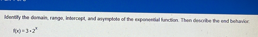 Identify the domain, range, intercept, and asymptote of the exponential function. Then describe the end behavior.
f(x)=3· 2^x