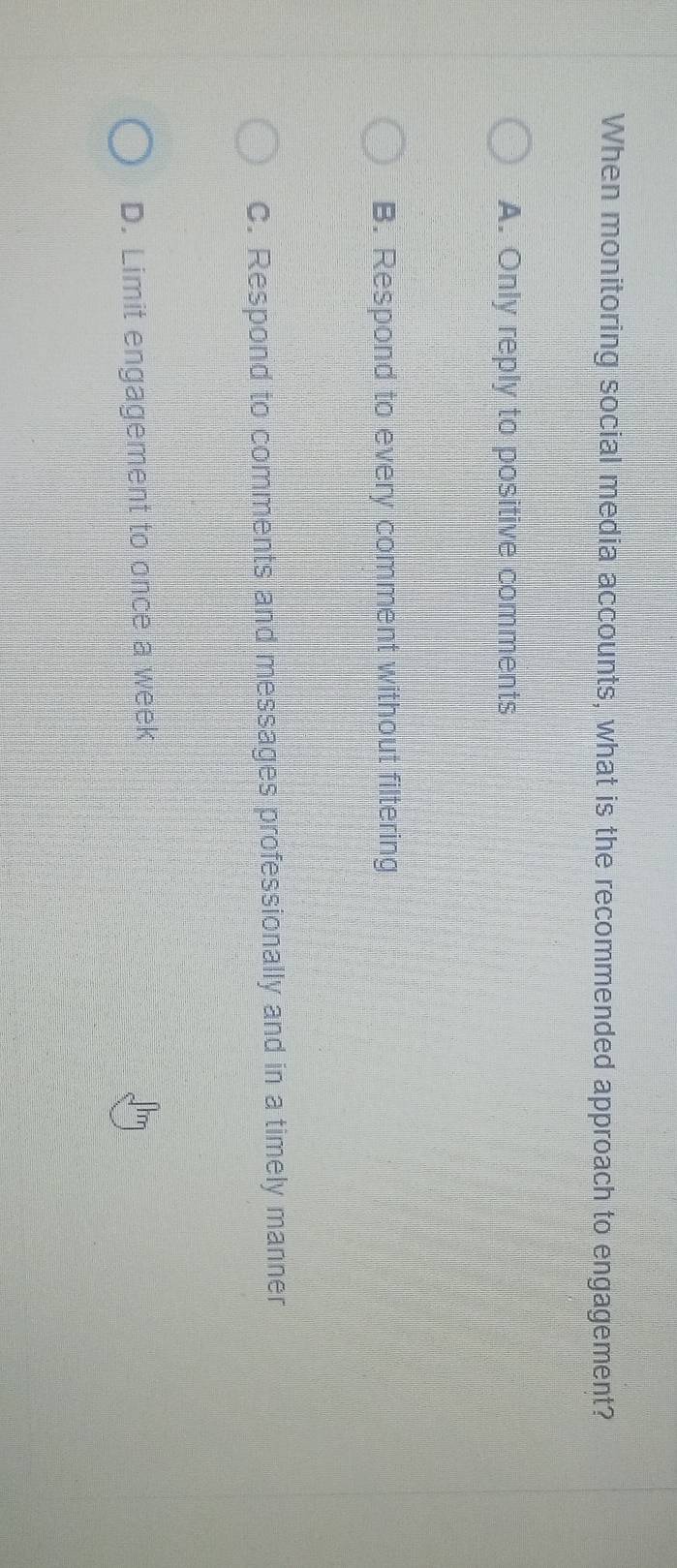 When monitoring social media accounts, what is the recommended approach to engagement?
A. Only reply to positive comments
B. Respond to every comment without filtering
C. Respond to comments and messages professionally and in a timely manner
D. Limit engagement to once a week