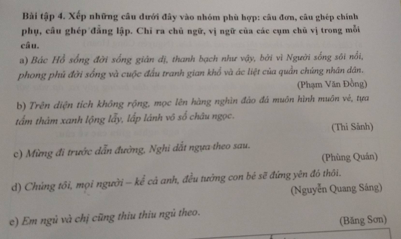 Bài tập 4. Xếp những câu dưới đây vào nhóm phù hợp: câu đơn, câu ghép chính 
phụ, câu ghép đẳng lập. Chỉ ra chủ ngữ, vị ngữ của các cụm chủ vị trong mỗi 
câu. 
a) Bác Hồ sống đời sống giản dị, thanh bạch như vậy, bởi vì Người sống sôi nổi, 
phong phú đời sống và cuộc đấu tranh gian khổ và ác liệt của quần chúng nhân dân. 
(Phạm Văn Đồng) 
b) Trên diện tích không rộng, mọc lên hàng nghìn đảo đá muôn hình muôn vẻ, tựa 
tấm thảm xanh lộng lẫy, lấp lánh vô số châu ngọc. 
(Thi Sảnh) 
c) Mừng đi trước dẫn đường, Nghi dắt ngựa theo sau. 
(Phùng Quán) 
d) Chúng tôi, mọi người - kể cả anh, đều tưởng con bé sẽ đứng yên đó thôi. 
(Nguyễn Quang Sáng) 
e) Em ngủ và chị cũng thiu thiu ngủ theo. 
(Băng Sơn)