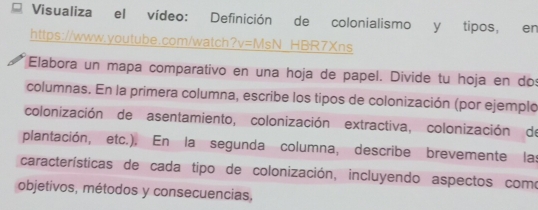 Visualiza el vídeo: Definición de colonialismo y tipos, en 
https://www.youtube.com/watch?v=MsN HBR7Xns 
Elabora un mapa comparativo en una hoja de papel. Divide tu hoja en dos 
columnas. En la primera columna, escribe los tipos de colonización (por ejemplo 
colonización de asentamiento, colonización extractiva, colonización de 
plantación, etc.). En la segunda columna, describe brevemente las 
características de cada tipo de colonización, incluyendo aspectos como 
objetivos, métodos y consecuencias,