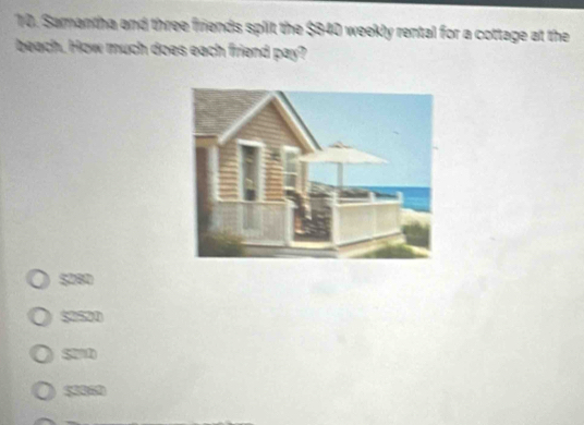 Samantha and three friends split the $840 weekly rental for a cottage at the
beach. How much does each friend pay?
$280
$2520
S2D
53020