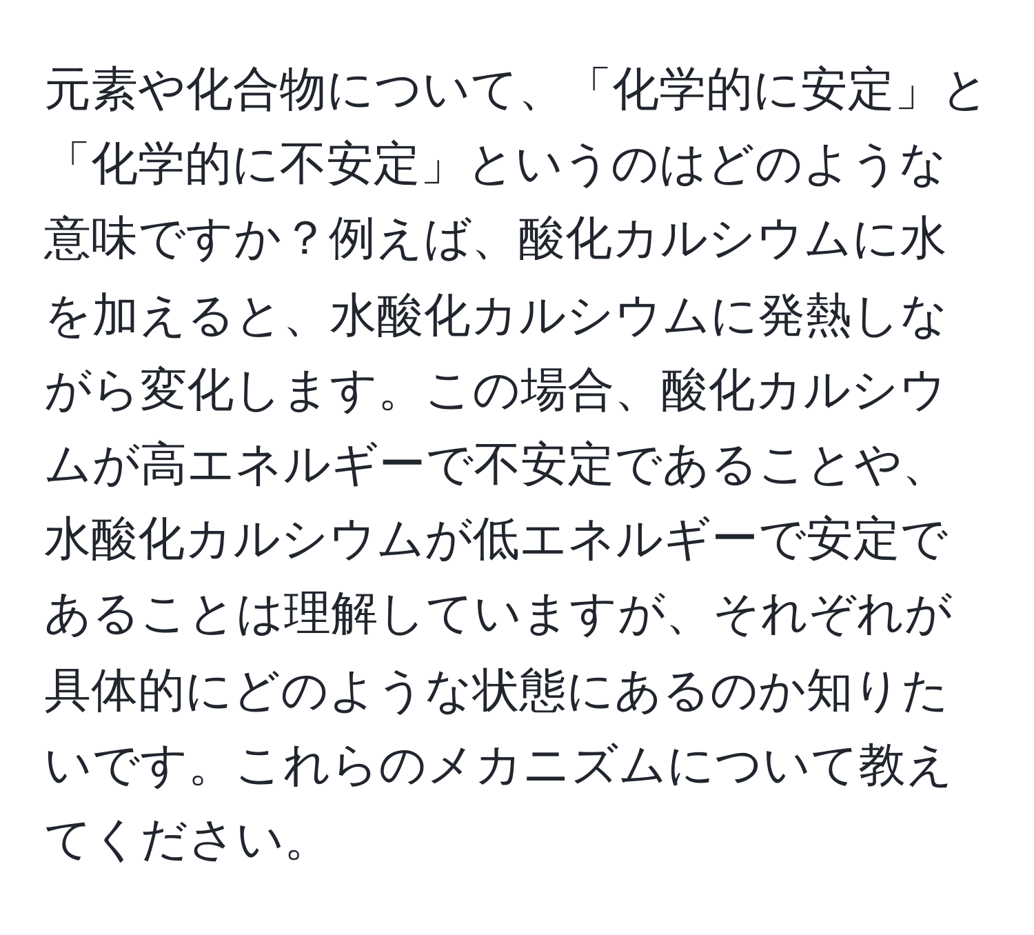 元素や化合物について、「化学的に安定」と「化学的に不安定」というのはどのような意味ですか？例えば、酸化カルシウムに水を加えると、水酸化カルシウムに発熱しながら変化します。この場合、酸化カルシウムが高エネルギーで不安定であることや、水酸化カルシウムが低エネルギーで安定であることは理解していますが、それぞれが具体的にどのような状態にあるのか知りたいです。これらのメカニズムについて教えてください。