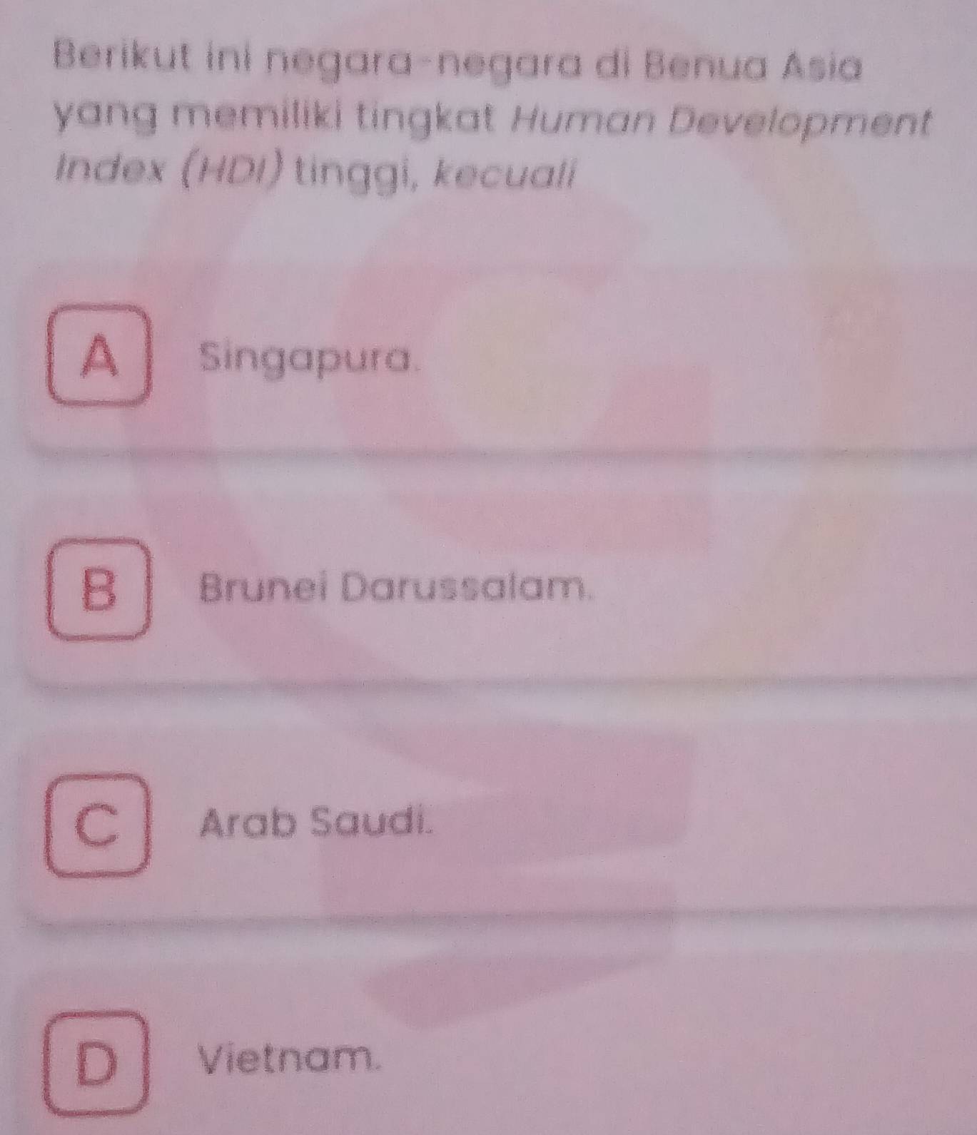 Berikut ini negara-negara di Benua Asia
yang memiliki tingkat Human Development
Index (HDI) tinggi, kecuali
A singapura.
B Brunei Darussalam.
C Arab Saudi.
D Vietnam.