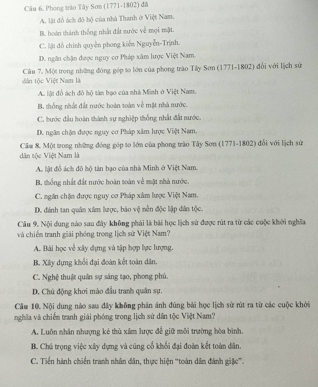 Phong trào Tây Sơn (1771-1802) đã
A. lật đồ ách đô hộ của nhà Thanh ở Việt Nam.
B. hoàn thành thống nhất đất nước về mọi mặt.
C. lật đồ chính quyền phong kiến Nguyễn-Trịnh.
D. ngăn chặn được nguy cơ Pháp xâm lược Việt Nam.
Câu 7. Một trong những đóng góp to lớn của phong trào Tây Sơn (1771-1802) đối với lịch sử
dân tộc Việt Nam là
A. lật đồ ách đô hộ tàn bạo của nhà Minh ở Việt Nam.
B. thống nhất đất nước hoàn toàn về mặt nhà nước.
C. bước đầu hoàn thành sự nghiệp thống nhất đất nước.
D. ngăn chặn được nguy cơ Pháp xâm lược Việt Nam.
Câu 8. Một trong những đóng góp to lớn của phong trào Tây Sơn (1771-1802) đối với lịch sử
dân tộc Việt Nam là
A. lật đồ ách đô hộ tàn bạo của nhà Minh ở Việt Nam.
B. thống nhất đất nước hoàn toàn về mặt nhà nước.
C. ngăn chặn được nguy cơ Pháp xâm lược Việt Nam.
D. đánh tan quân xâm lược, bảo vệ nền độc lập dân tộc.
Câu 9. Nội dung nào sau đây không phải là bài học lịch sử được rút ra từ các cuộc khởi nghĩa
và chiến tranh giải phóng trong lịch sử Việt Nam?
A. Bài học về xây dựng và tập hợp lực lượng.
B. Xây dựng khối đại đoàn kết toàn dân.
C. Nghệ thuật quân sự sáng tạo, phong phú.
D. Chủ động khơi mào đấu tranh quân sự.
Câu 10. Nội dung nào sau đây không phản ánh đúng bài học lịch sử rút ra từ các cuộc khởi
nghĩa và chiến tranh giải phóng trong lịch sử dân tộc Việt Nam?
A. Luôn nhân nhượng kẻ thù xâm lược để giữ môi trường hòa bình.
B. Chú trọng việc xây dựng và củng cố khối đại đoàn kết toàn dân.
C. Tiến hành chiến tranh nhân dân, thực hiện “toàn dân đánh giặc”.