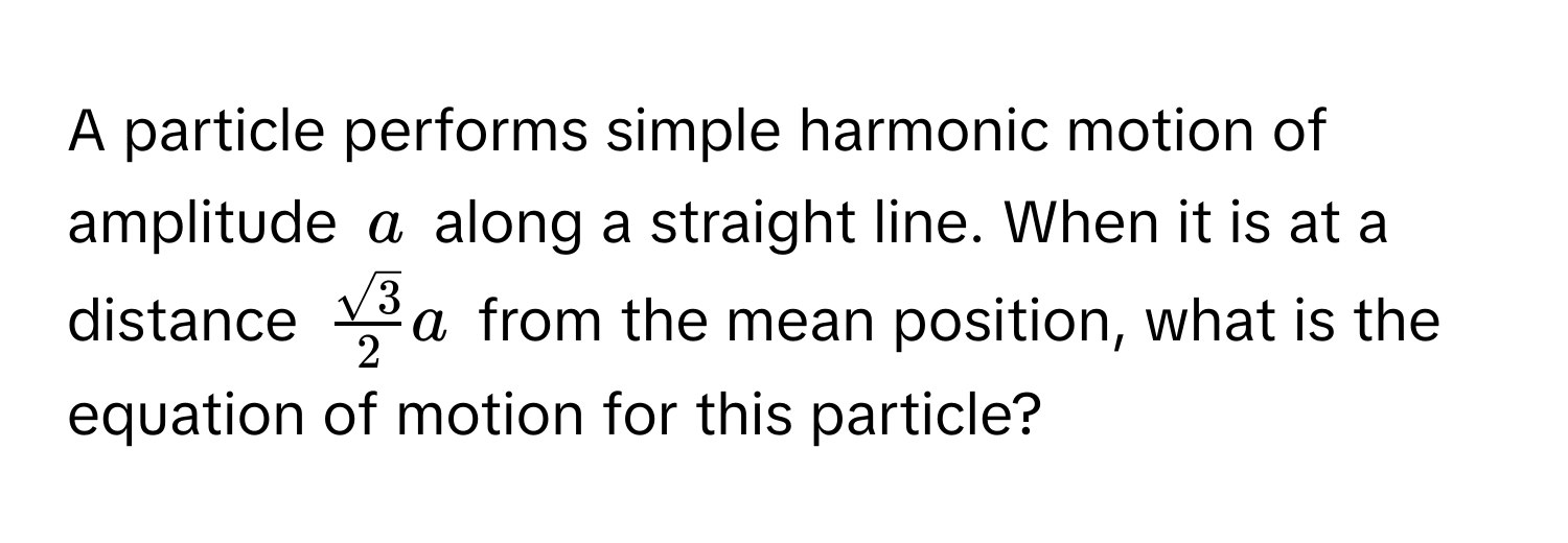 A particle performs simple harmonic motion of amplitude $a$ along a straight line. When it is at a distance $ sqrt(3)/2 a$ from the mean position, what is the equation of motion for this particle?