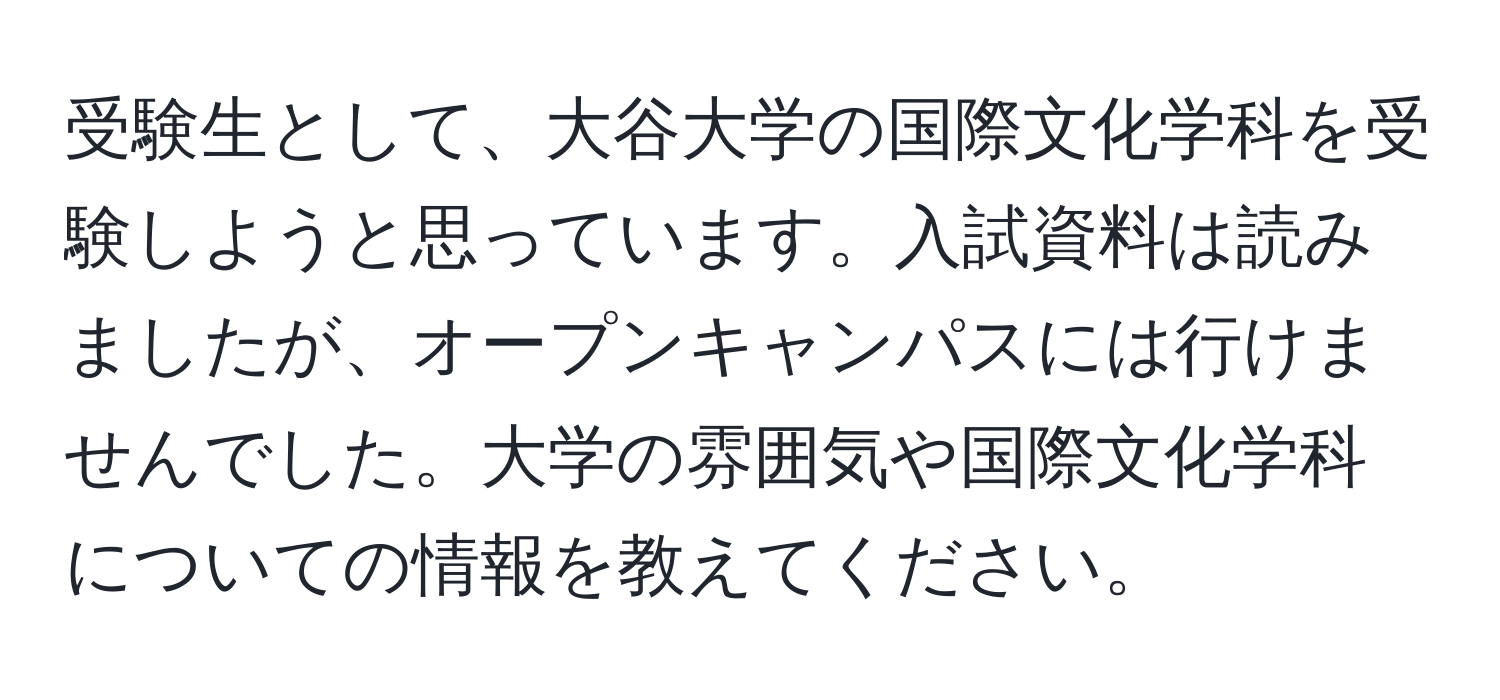 受験生として、大谷大学の国際文化学科を受験しようと思っています。入試資料は読みましたが、オープンキャンパスには行けませんでした。大学の雰囲気や国際文化学科についての情報を教えてください。