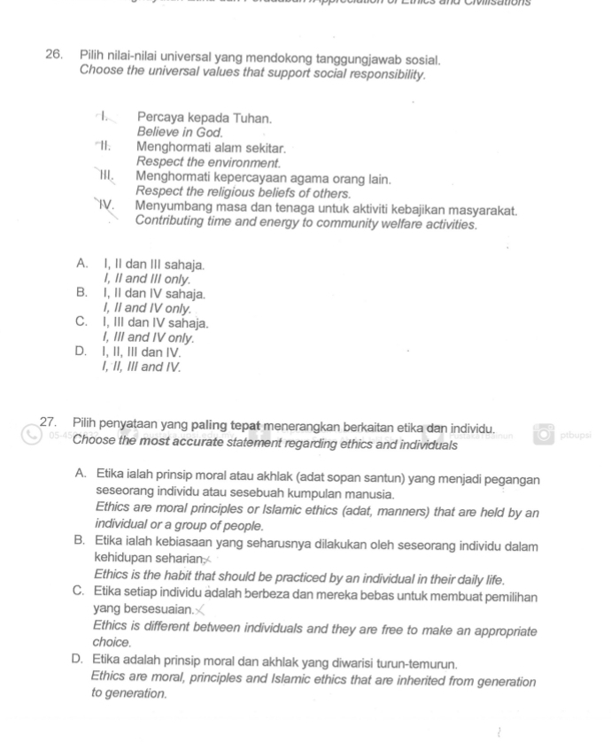 Pilih nilai-nilai universal yang mendokong tanggungjawab sosial.
Choose the universal values that support social responsibility.
Percaya kepada Tuhan.
Believe in God.
"I1. Menghormati alam sekitar.
Respect the environment.
II. Menghormati kepercayaan agama orang lain.
Respect the religious beliefs of others.
IV. Menyumbang masa dan tenaga untuk aktiviti kebajikan masyarakat.
Contributing time and energy to community welfare activities.
A. I, II dan III sahaja.
I, II and III only.
B. I, II dan IV sahaja.
I, II and IV only.
C. I, III dan IV sahaja.
I, III and IV only.
D. I, II, III dan IV.
I, II, III and IV.
27. Pilih penyataan yang paling tepat menerangkan berkaitan etika dan individu. ptbupsi
Choose the most accurate statement regarding ethics and individuals
A. Etika ialah prinsip moral atau akhlak (adat sopan santun) yang menjadi pegangan
seseorang individu atau sesebuah kumpulan manusia.
Ethics are moral principles or Islamic ethics (adat, manners) that are held by an
individual or a group of people.
B. Etika ialah kebiasaan yang seharusnya dilakukan oleh seseorang individu dalam
kehidupan seharian.
Ethics is the habit that should be practiced by an individual in their daily life.
C. Etika setiap individu adalah berbeza dan mereka bebas untuk membuat pemilihan
yang bersesuaian.
Ethics is different between individuals and they are free to make an appropriate
choice.
D. Etika adalah prinsip moral dan akhlak yang diwarisi turun-temurun.
Ethics are moral, principles and Islamic ethics that are inherited from generation
to generation.