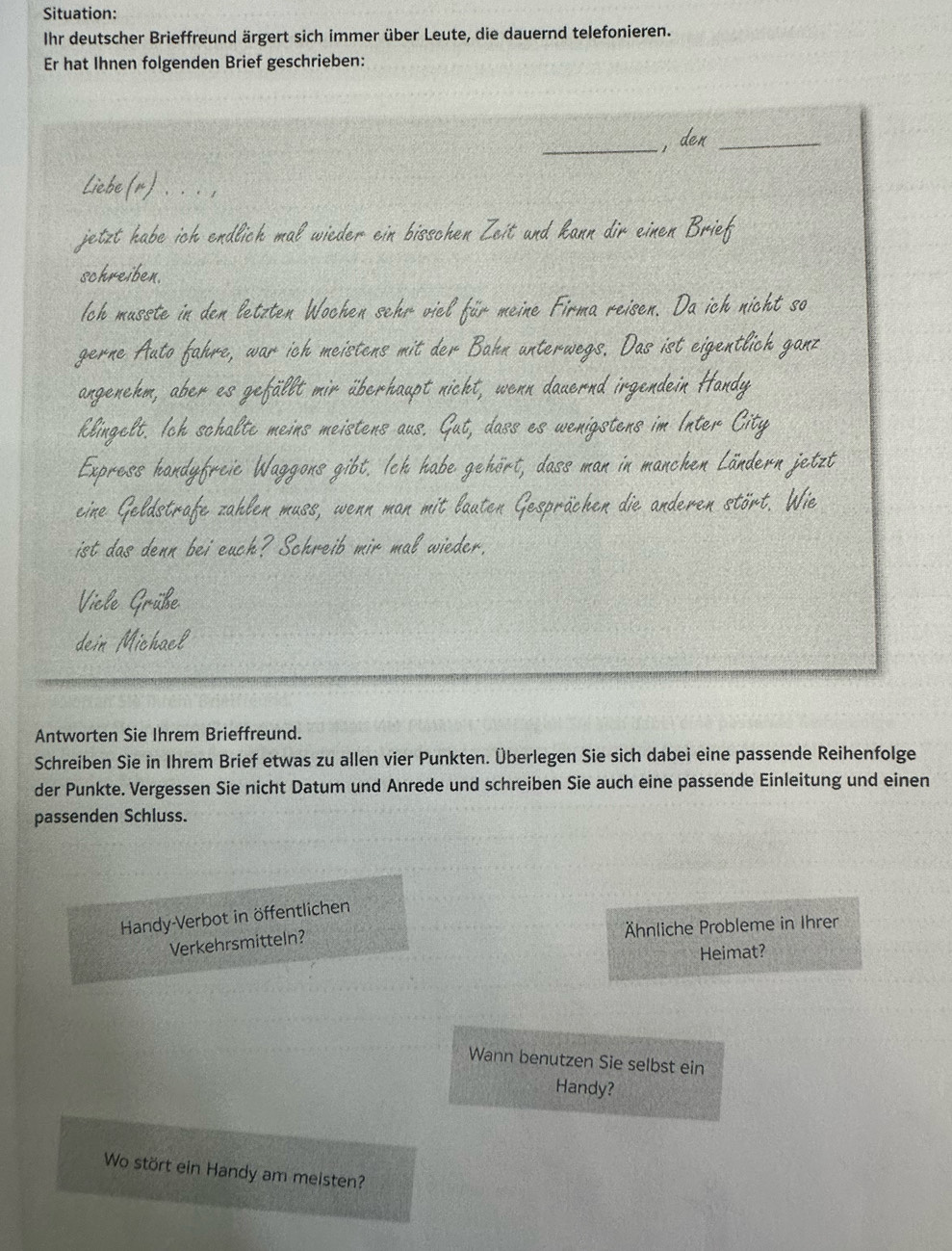 Situation: 
Ihr deutscher Brieffreund ärgert sich immer über Leute, die dauernd telefonieren. 
Er hat Ihnen folgenden Brief geschrieben: 
_ 
, der_ 
Liebe (r (μ ).. . . 
jetzt habe ich endlich mal wieder ein bisschen Zeit und kann dir einen Brief 
schreiben. 
Ich musste in den letzten Wochen sehr viel für meine Firma reisen. Da ich nicht so 
gerne Auto fahre, war ich meistens mit der Bahn unterwegs. Das ist eigentlich gan 
angenehm, aber es gefällt mir überhaupt nicht, wenn dauernd irgendein Handy 
klingelt. Ich schalte meins meistens aus. G But, dass es wenigstens im Inter City 
Express handyfreie Waggons gibt. Ich habe gehört, dass man in manchen Ländern jetzt 
eine Geldstrafe zahlen muss, wenn man mit lauten Gesprächen die anderen stört. Wie 
ist das denn bei euch? Schreib mir mal wieder. 
Vicle Grüße 
dein Michael 
Antworten Sie Ihrem Brieffreund. 
Schreiben Sie in Ihrem Brief etwas zu allen vier Punkten. Überlegen Sie sich dabei eine passende Reihenfolge 
der Punkte. Vergessen Sie nicht Datum und Anrede und schreiben Sie auch eine passende Einleitung und einen 
passenden Schluss. 
Handy-Verbot in öffentlichen 
Ähnliche Probleme in Ihrer 
Verkehrsmitteln? 
Heimat? 
Wann benutzen Sie selbst ein 
Handy? 
Wo stört ein Handy am meisten?