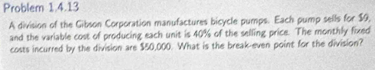 Problem 1.4.13 
A division of the Gibson Corporation manufactures bicycle pumps. Each pump sells for $9, 
and the variable cost of producing each unit is 40% of the selling price. The monthly fixed 
costs incurred by the division are $50,000. What is the break even point for the division?