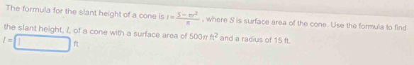 The formula for the slant height of a cone is I= (5-π r^2)/π   , where S is surface area of the cone. Use the formula to find 
the slant height, 1, of a cone with a surface area of 500π ft^2 and a radius of 15 ft.
l=□ ft