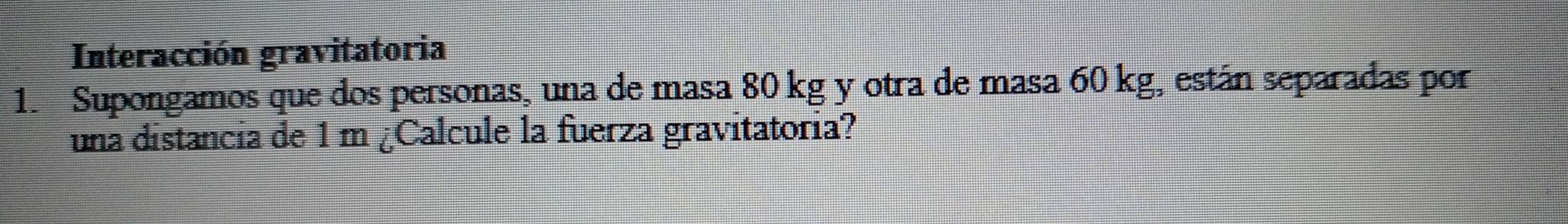 Interacción gravitatoria 
1. Supongamos que dos personas, una de masa 80 kg y otra de masa 60 kg, están separadas por 
una distancia de 1 m ¿Calcule la fuerza gravitatoria?