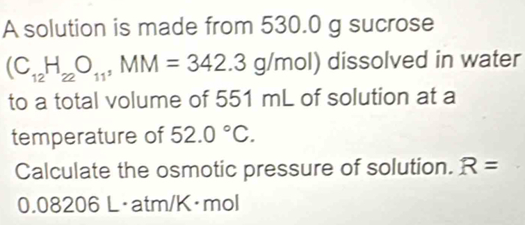 A solution is made from 530.0 g sucrose
(C_12H_22O_11, MM=342.3g/mol) dissolved in water 
to a total volume of 551 mL of solution at a 
temperature of 52.0°C. 
Calculate the osmotic pressure of solution. R=
0.08206 L·atm/K·mol