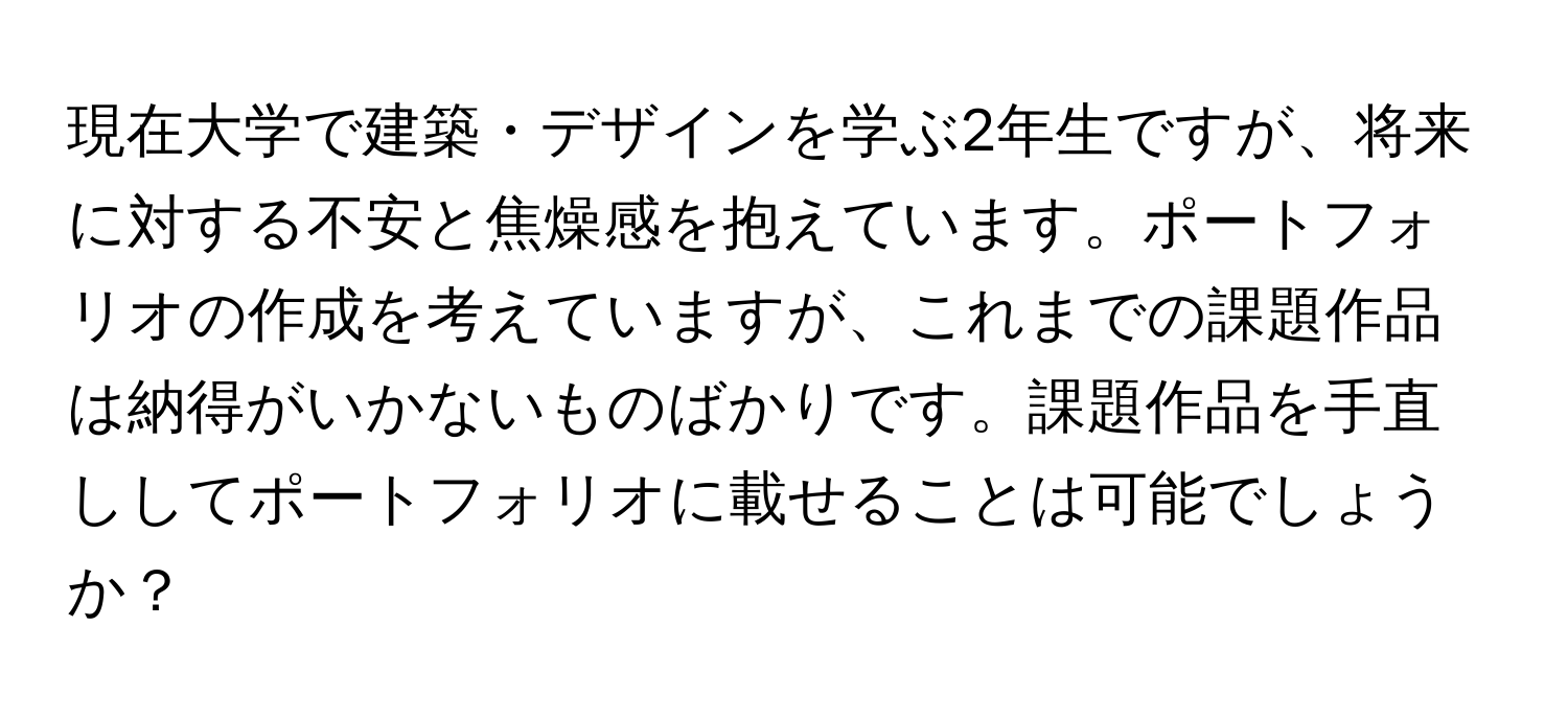 現在大学で建築・デザインを学ぶ2年生ですが、将来に対する不安と焦燥感を抱えています。ポートフォリオの作成を考えていますが、これまでの課題作品は納得がいかないものばかりです。課題作品を手直ししてポートフォリオに載せることは可能でしょうか？