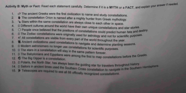 Activity B: Myth or Fact: Read each statement carefully. Determine if it is a MYTH or a FACT, and explain your answer if needed 
1. The ancient Greeks were the first civilization to name and study constellations. 
2. ● The constellation Orion is named after a mighty hunter from Greek mythology. 
3. Stars within the same constellation are always close to each other in space. 
4. [ Different cultures around the world have their own unique constellations and star stories. 
5. ○ People once believed that the positions of constellations could predict human fate and destiny. 
6. The Zodiac constellations were originally used for astrology and not for scientific purposes. 
7. + All constellations are visible from every part of the world throughout the year. 
8. Ancient civilizations used constellations to navigate and determine planting seasons. 
9. - Moder astronomers no longer use constellations for scientific purposes. 
10. [ The stars in a constellation will stay in the same pattem forever. 
11. ★ The Babylonians and Egyptians were among the first to map constellations before the Greeks. 
12. ● The Big Dipper is a constellation. 
13. - Polaris, the North Star, has always been the guiding star for travelers throughout history. 
14. [ Sailors in ancient times used the Southern Cross constellation to navigate in the Southern Hemisphere 
15. Telescopes are required to see all 88 officially recognized constellations.