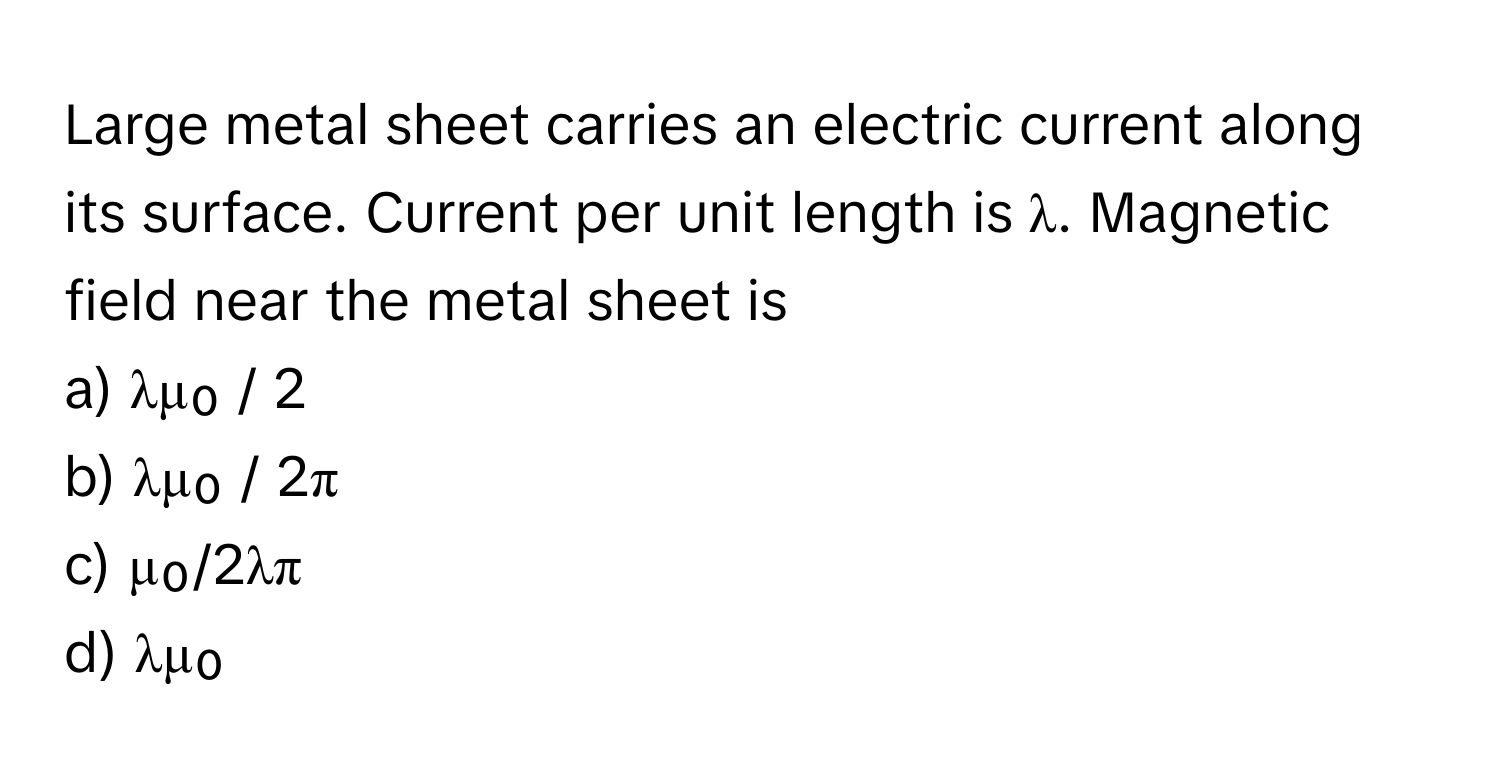 Large metal sheet carries an electric current along its surface. Current per unit length is λ. Magnetic field near the metal sheet is 

a) λμ₀ / 2
b) λμ₀ / 2π
c) μ₀/2λπ
d) λμ₀