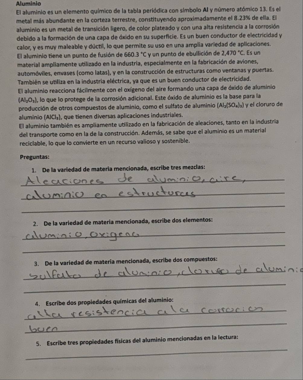 Aluminio
El aluminio es un elemento químico de la tabla periódica con símbolo AI y número atómico 13. Es el
metal más abundante en la corteza terrestre, constituyendo aproximadamente el 8.23% de ella. El
aluminio es un metal de transición ligero, de color plateado y con una alta resistencia a la corrosión
debido a la formación de una capa de óxido en su superficie. Es un buen conductor de electricidad y
calor, y es muy maleable y dúctil, lo que permite su uso en una amplia variedad de aplicaciones.
El aluminio tiene un punto de fusión de 660.3°C y un punto de ebullición de 2,470°C. Es un
material ampliamente utilizado en la industria, especialmente en la fabricación de aviones,
automóviles, envases (como latas), y en la construcción de estructuras como ventanas y puertas.
También se utiliza en la industria eléctrica, ya que es un buen conductor de electricidad.
El aluminio reacciona fácilmente con el oxígeno del aire formando una capa de óxido de aluminio
(Al_2O_3) , lo que lo protege de la corrosión adicional. Este óxido de aluminio es la base para la
producción de otros compuestos de aluminio, como el sulfato de aluminio (Al_2(SO_4)_3) y el cloruro de
aluminio (AlCl_3) ), que tienen diversas aplicaciones industriales.
El aluminio también es ampliamente utilizado en la fabricación de aleaciones, tanto en la industria
del transporte como en la de la construcción. Además, se sabe que el aluminio es un material
reciclable, lo que lo convierte en un recurso valioso y sostenible.
Preguntas:
1. De la variedad de materia mencionada, escribe tres mezclas:
_
_
_
2. De la variedad de materia mencionada, escribe dos elementos:
_
_
3. De la variedad de materia mencionada, escribe dos compuestos:
_
_
_
4. Escribe dos propiedades químicas del aluminio:
_
_
5. Escribe tres propiedades físicas del aluminio mencionadas en la lectura: