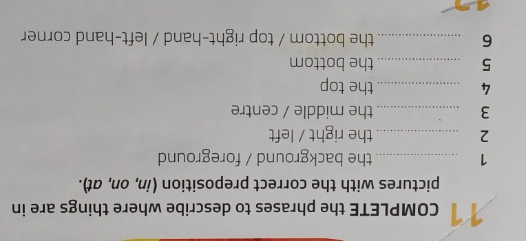 COMPLETE the phrases to describe where things are in 
pictures with the correct preposition (in, on, at). 
1 _the background / foreground 
2 _the right / left 
3 _the middle / centre 
4 _the top 
5 _the bottom 
6 _the bottom / top right-hand / left-hand corner