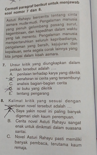 Cermati paragraf berikut untuk menjawab
soal nomor 7 dan 8.
Astuti Rahayu bercerita tentang cinta
asmara muda-mudi. Pengalaman manusia
yang penuh gelombang pasang surut,
kegembiraan, dan kepedihan dalam waktu
yang tak menentu. Pengalaman manusia
mempertaruhkan seluruh kepribadianya,
pengalaman yang bersih, kejujuran dan
kepalsuan, serta segala corak lainnya yang
kita jumpai dalam kisah asmara.
7. Unsur kritik yang diungkapkan dalam
petikan tersebut adalah ...
A. penilaian terhadap karya yang dikritik
Bpenafsiran isi cerita yang tersembunyi
C. analisis bagian-bagian cerita
D. isi buku yang dikritik
E. tentang pengaran
8. Kalimat kritik yang sesuai dengan
gambaran novel tersebut adalah ...
A. Saya yakin novel ini paling banyak
digemari oleh kaum perempuan.
B. Cerita novel Astuti Rahayu sangat
enak untuk dinikmati dalam suasana
santai.
C. Novel Asturi Rahayu pasti memiliki
banyak pembaca, terutama kaum
remaja.