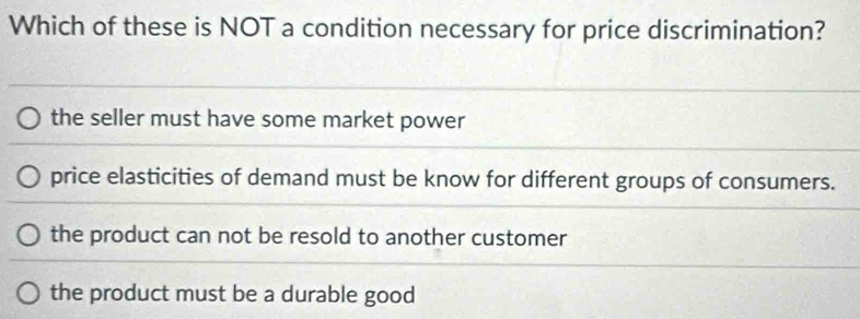 Which of these is NOT a condition necessary for price discrimination?
the seller must have some market power
price elasticities of demand must be know for different groups of consumers.
the product can not be resold to another customer
the product must be a durable good