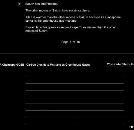 Saturn has other moons. 
The other moons of Saturn have no atmosphere. 
Titan is warmer than the other moons of Saturn because its atmosphere 
contains the greenhouse gas methane. 
Explain how this greenhouse gas keeps Titan warmer than the other 
moons of Saturn. 
Page 4 of 16 
A Chemistry GCSE - Carbon Dioxide & Methane as Greenhouse Gases PhysicsAndMathsTu 
_ 
_ 
_ 
_ 
_ 
_ 
_ 
_ 
_ 
(3)