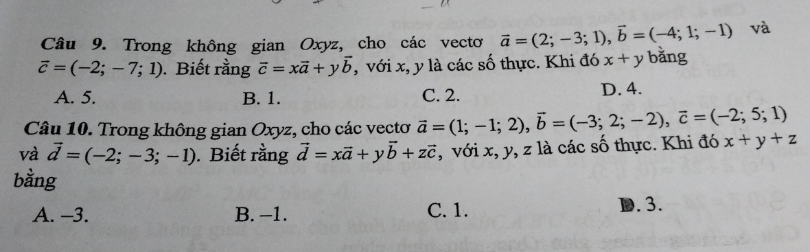 Trong không gian Oxyz, cho các vectơ vector a=(2;-3;1), vector b=(-4;1;-1) và
vector c=(-2;-7;1). Biết rằng vector c=xvector a+yvector b , với x, y là các số thực. Khi đó x+y bằng
A. 5. B. 1. C. 2. D. 4.
Câu 10. Trong không gian Oxyz, cho các vectơ vector a=(1;-1;2), vector b=(-3;2;-2), vector c=(-2;5;1)
và vector d=(-2;-3;-1). Biết rằng vector d=xvector a+yvector b+zvector c , với x, y, z là các số thực. Khi đó x+y+z
bằng
A. -3. B. -1. C. 1. D. 3.